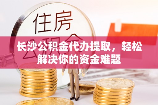 湖口长沙公积金代办提取，轻松解决你的资金难题