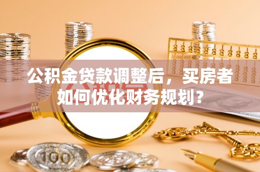湖口公积金贷款调整后，买房者如何优化财务规划？