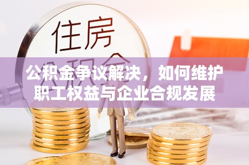 湖口公积金争议解决，如何维护职工权益与企业合规发展