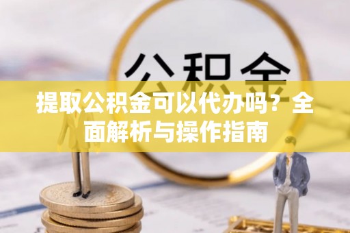 湖口提取公积金可以代办吗？全面解析与操作指南