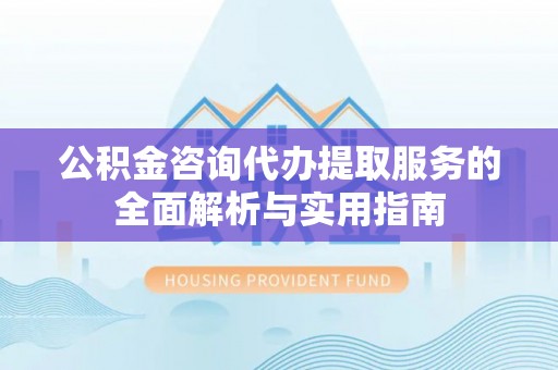 湖口公积金咨询代办提取服务的全面解析与实用指南