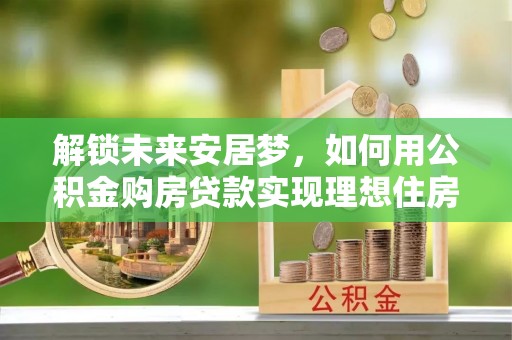 湖口解锁未来安居梦，如何用公积金购房贷款实现理想住房计划