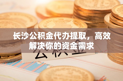 湖口长沙公积金代办提取，高效解决你的资金需求
