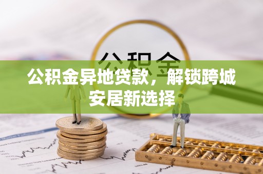 湖口公积金异地贷款，解锁跨城安居新选择