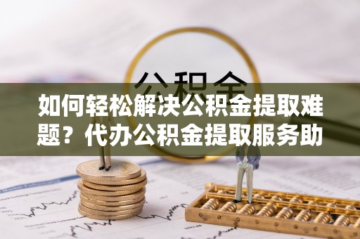 湖口如何轻松解决公积金提取难题？代办公积金提取服务助您一臂之力
