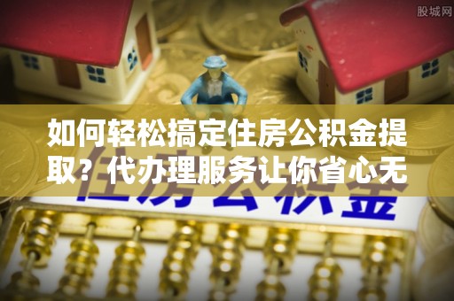湖口如何轻松搞定住房公积金提取？代办理服务让你省心无忧