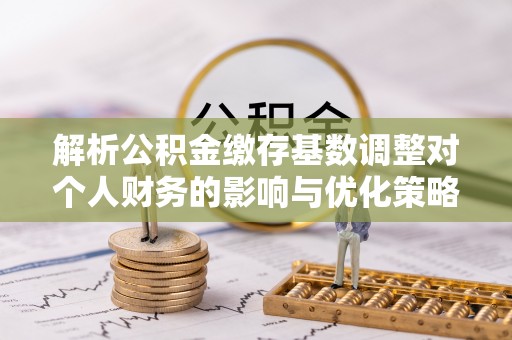 湖口解析公积金缴存基数调整对个人财务的影响与优化策略