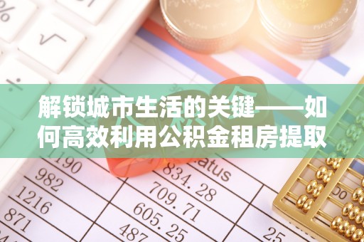 湖口解锁城市生活的关键——如何高效利用公积金租房提取实现居住自由