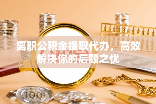 湖口离职公积金提取代办，高效解决你的后顾之忧