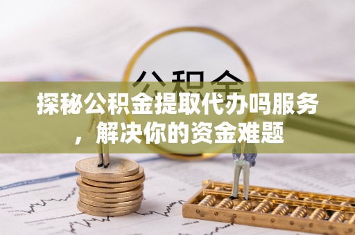 湖口探秘公积金提取代办吗服务，解决你的资金难题