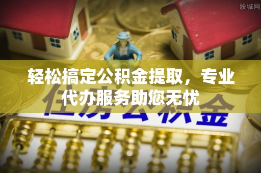 湖口轻松搞定公积金提取，专业代办服务助您无忧
