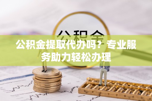 湖口公积金提取代办吗？专业服务助力轻松办理