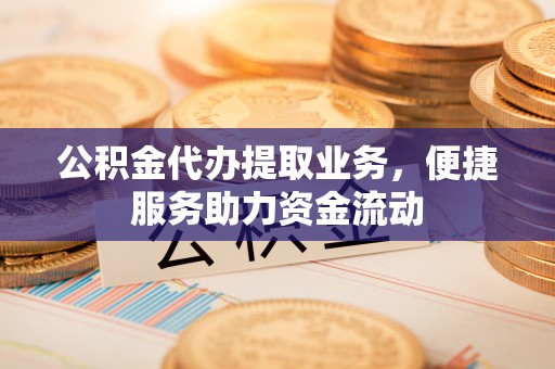 湖口公积金代办提取业务，便捷服务助力资金流动
