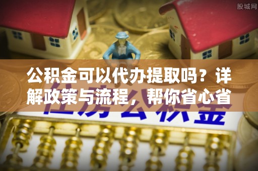 湖口公积金可以代办提取吗？详解政策与流程，帮你省心省力