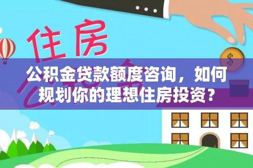 湖口公积金贷款额度咨询，如何规划你的理想住房投资？