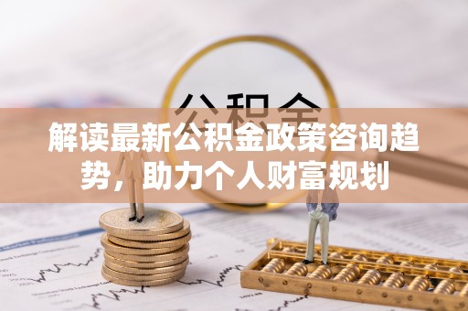 湖口解读最新公积金政策咨询趋势，助力个人财富规划
