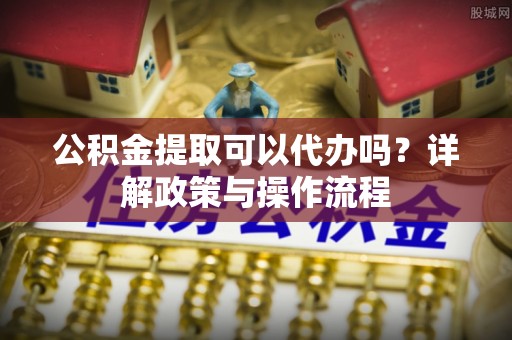 湖口公积金提取可以代办吗？详解政策与操作流程
