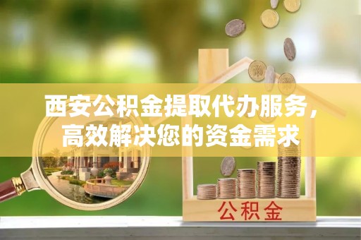 湖口西安公积金提取代办服务，高效解决您的资金需求
