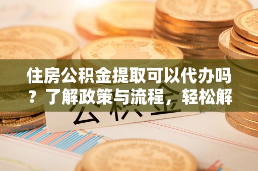 湖口住房公积金提取可以代办吗？了解政策与流程，轻松解决疑问