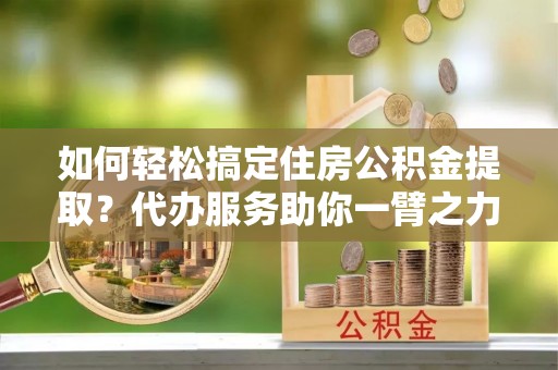 湖口如何轻松搞定住房公积金提取？代办服务助你一臂之力