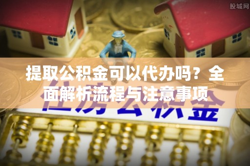 湖口提取公积金可以代办吗？全面解析流程与注意事项