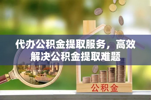 湖口代办公积金提取服务，高效解决公积金提取难题