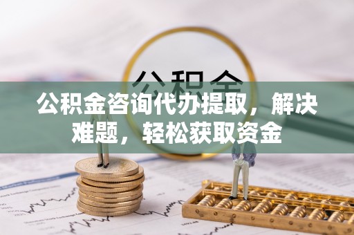 湖口公积金咨询代办提取，解决难题，轻松获取资金