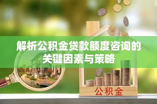 湖口解析公积金贷款额度咨询的关键因素与策略