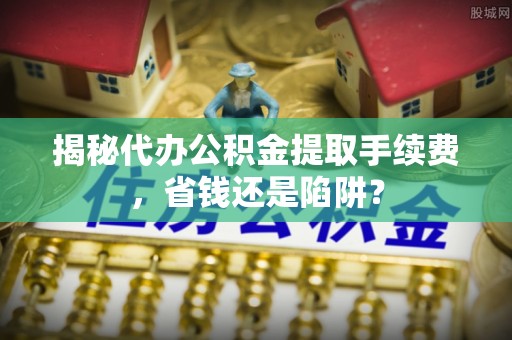 湖口揭秘代办公积金提取手续费，省钱还是陷阱？