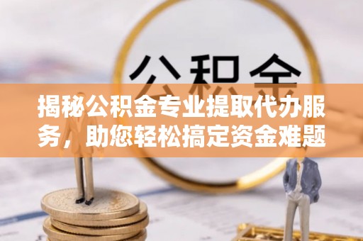 湖口揭秘公积金专业提取代办服务，助您轻松搞定资金难题