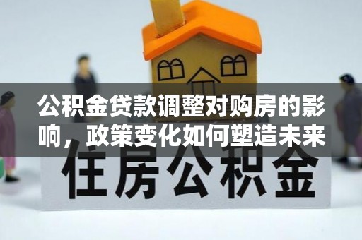 湖口公积金贷款调整对购房的影响，政策变化如何塑造未来住房市场