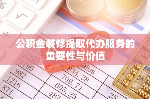 湖口公积金装修提取代办服务的重要性与价值