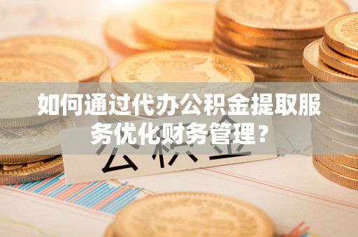 湖口如何通过代办公积金提取服务优化财务管理？