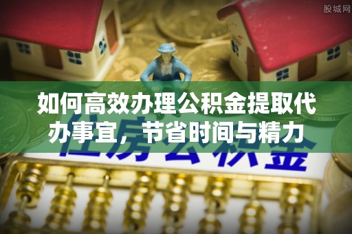 湖口如何高效办理公积金提取代办事宜，节省时间与精力