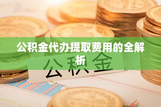 湖口公积金代办提取费用的全解析