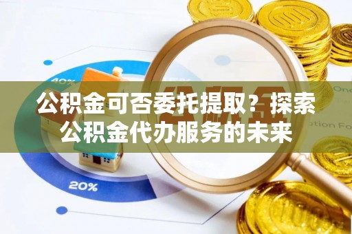 湖口公积金可否委托提取？探索公积金代办服务的未来