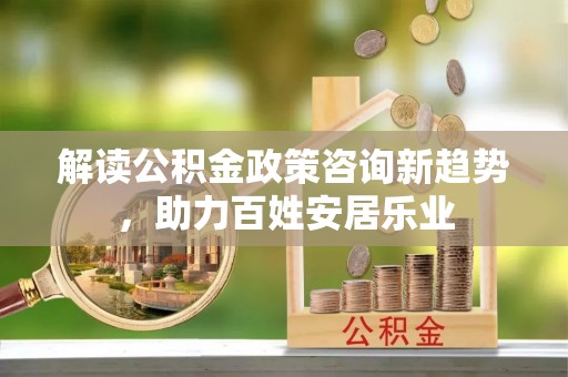 湖口解读公积金政策咨询新趋势，助力百姓安居乐业